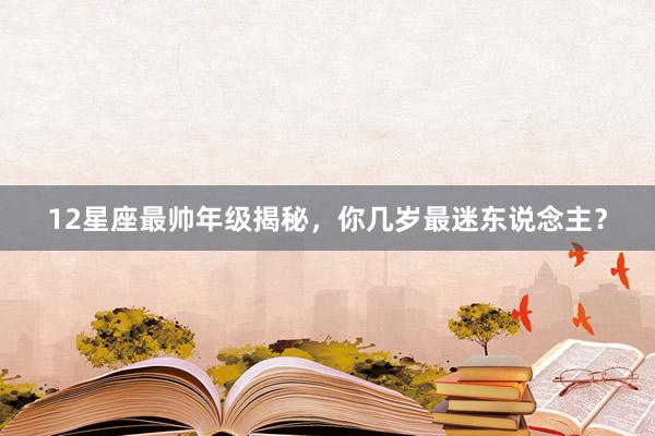12星座最帅年级揭秘，你几岁最迷东说念主？