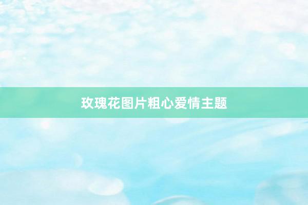 玫瑰花图片粗心爱情主题